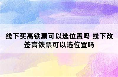 线下买高铁票可以选位置吗 线下改签高铁票可以选位置吗